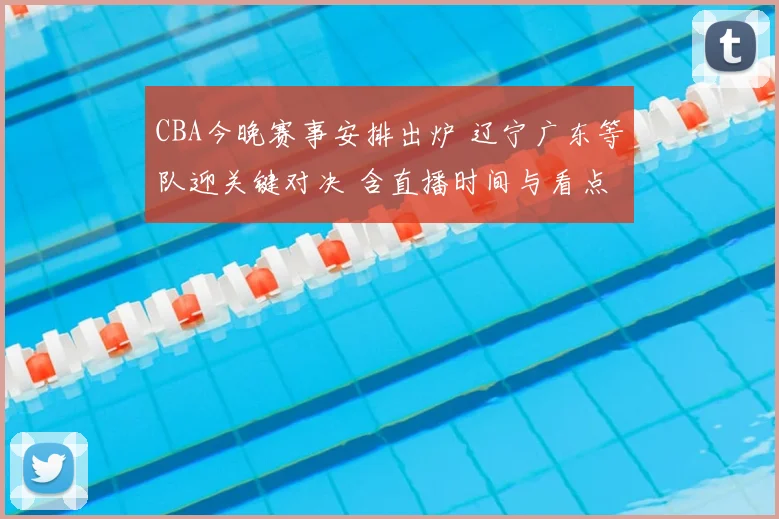 CBA今晚赛事安排出炉 辽宁广东等队迎关键对决 含直播时间与看点