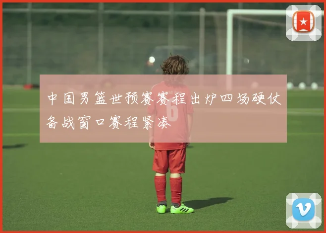 中国男篮世预赛赛程出炉四场硬仗备战窗口赛程紧凑