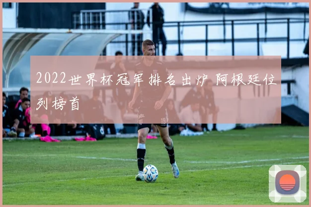 2022世界杯冠军排名出炉 阿根廷位列榜首