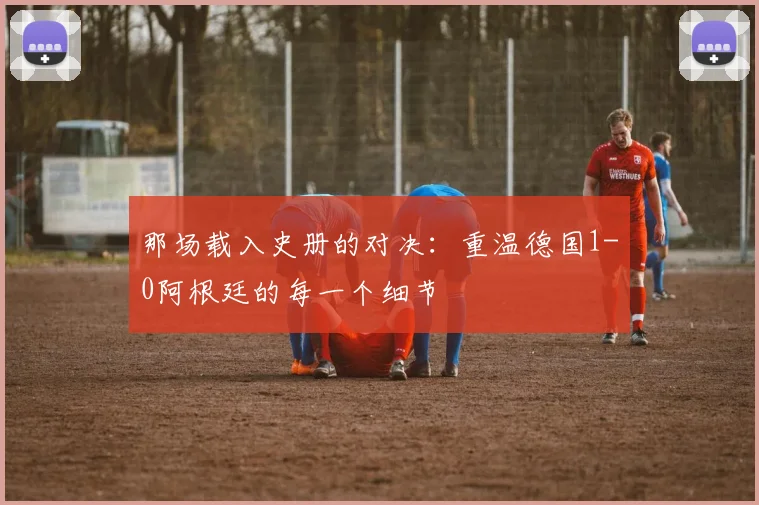 那场载入史册的对决：重温德国1-0阿根廷的每一个细节
