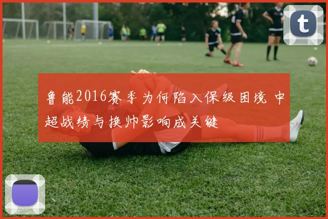 鲁能2016赛季为何陷入保级困境 中超战绩与换帅影响成关键