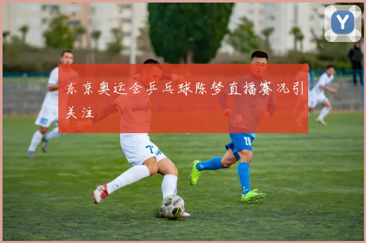 东京奥运会乒乓球陈梦直播赛况引关注