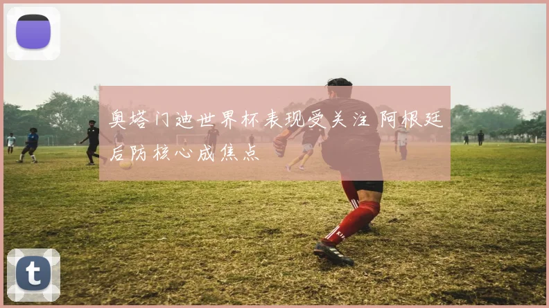 奥塔门迪世界杯表现受关注 阿根廷后防核心成焦点