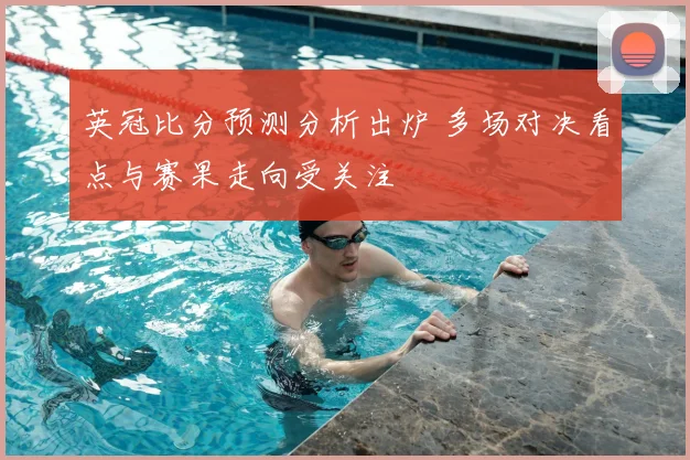 英冠比分预测分析出炉 多场对决看点与赛果走向受关注