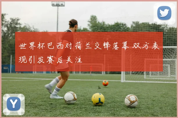 世界杯巴西对荷兰交锋落幕 双方表现引发赛后关注