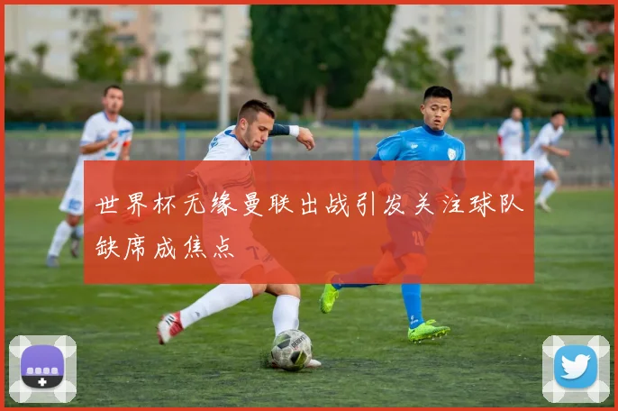 世界杯无缘曼联出战引发关注球队缺席成焦点
