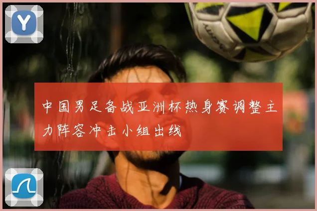 中国男足备战亚洲杯热身赛调整主力阵容冲击小组出线