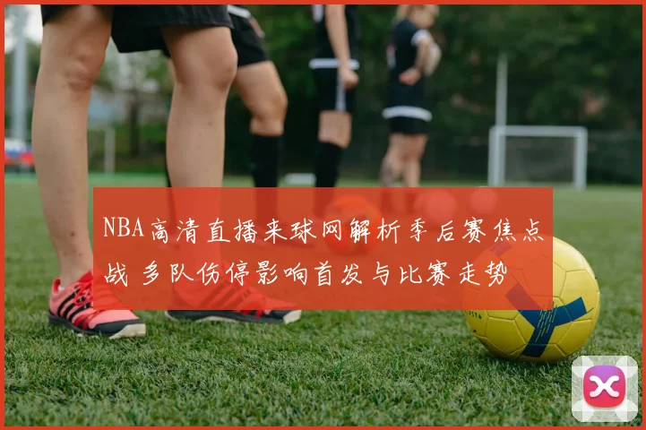 NBA高清直播来球网解析季后赛焦点战 多队伤停影响首发与比赛走势