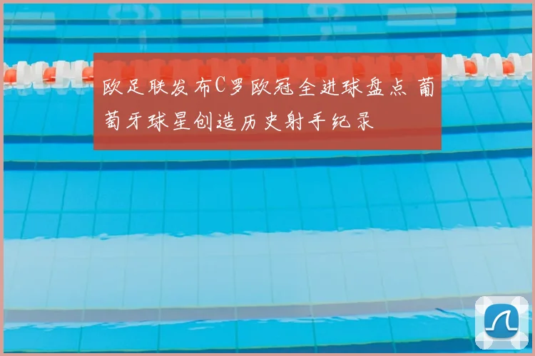 欧足联发布C罗欧冠全进球盘点 葡萄牙球星创造历史射手纪录