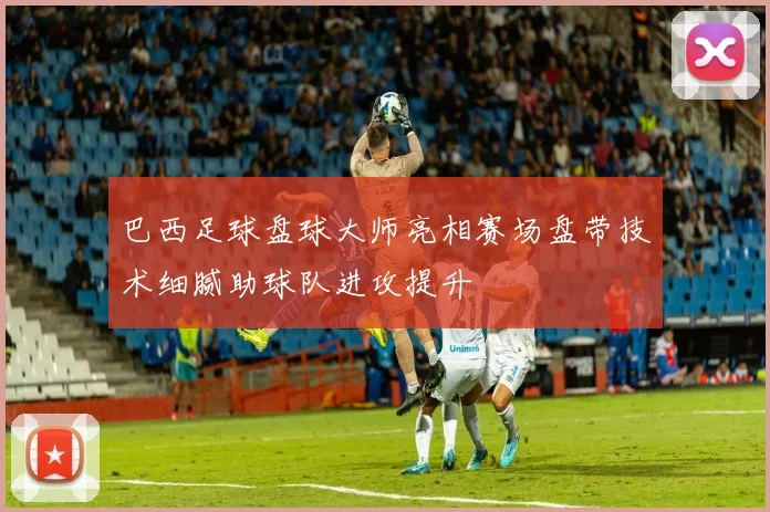巴西足球盘球大师亮相赛场盘带技术细腻助球队进攻提升