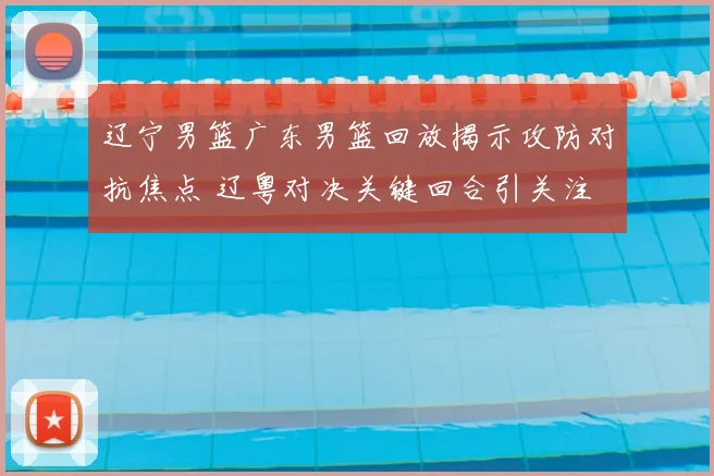 辽宁男篮广东男篮回放揭示攻防对抗焦点 辽粤对决关键回合引关注