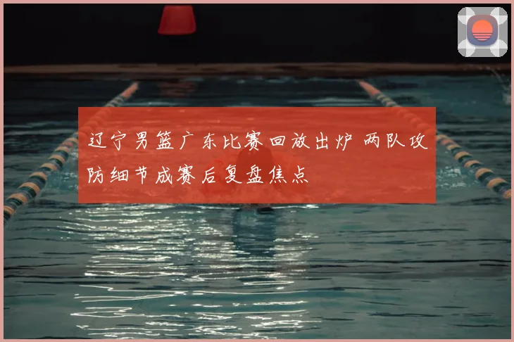 辽宁男篮广东比赛回放出炉 两队攻防细节成赛后复盘焦点