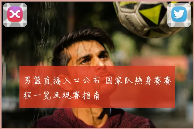 男篮直播入口公布 国家队热身赛赛程一览及观赛指南