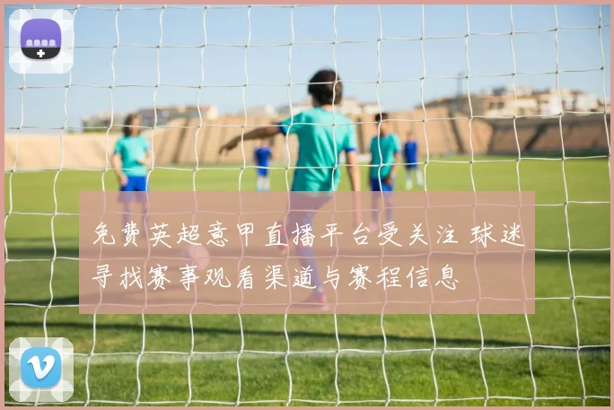 免费英超意甲直播平台受关注 球迷寻找赛事观看渠道与赛程信息