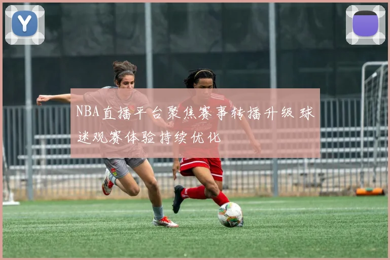 NBA直播平台聚焦赛事转播升级 球迷观赛体验持续优化