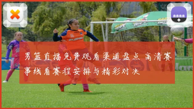 男篮直播免费观看渠道盘点 高清赛事线看赛程安排与精彩对决