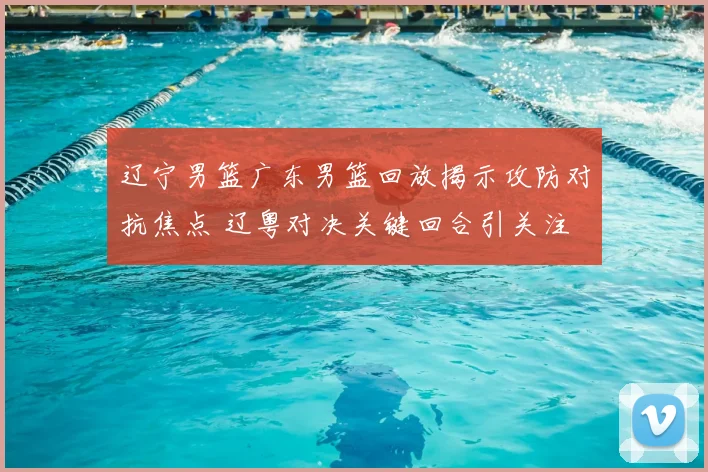 辽宁男篮广东男篮回放揭示攻防对抗焦点 辽粤对决关键回合引关注
