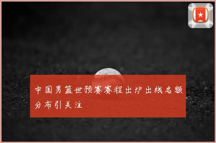 中国男篮世预赛赛程出炉出线名额分布引关注