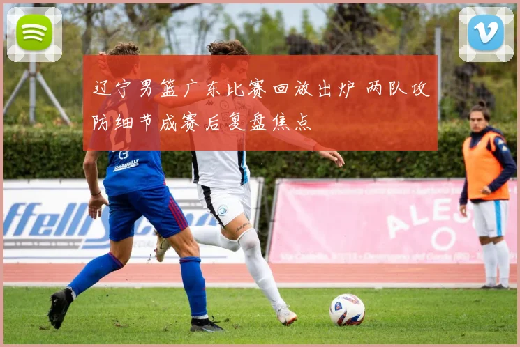 辽宁男篮广东比赛回放出炉 两队攻防细节成赛后复盘焦点